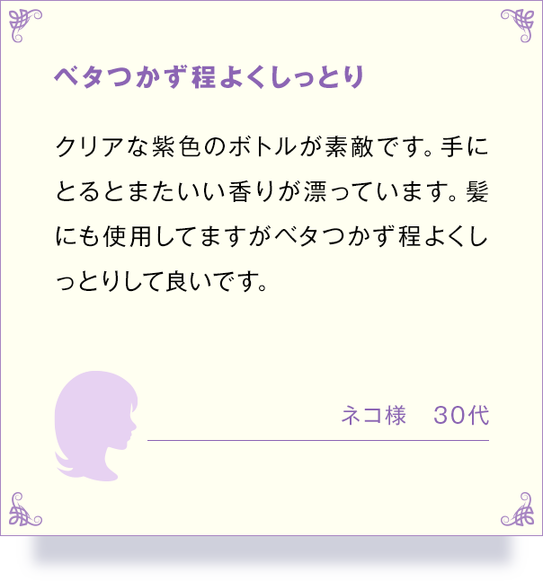 べたつかず程よくしっとり クリアな紫色のボトルが素敵です。手に とるとまたいい香りが漂っています。 髪 にも使用してますがベタつかず程よくし っとりして良いです。 ネコ様 30代