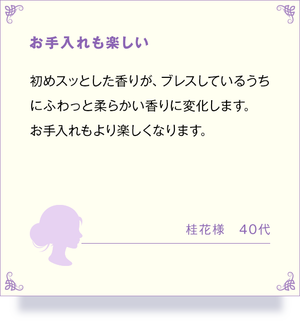 お手入れも楽しい 初めスッとした香りが、 ブレスしているうち にふわっと柔らかい香りに変化します。 お手入れもより楽しくなります。 桂花様 40代