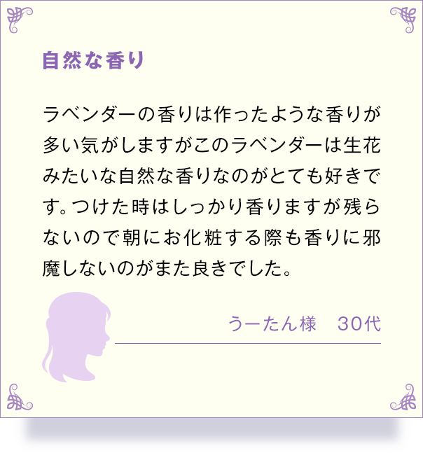 自然な香り ラベンダーの香りは作ったような香りが 多い気がしますがこのラベンダーは生花 みたいな自然な香りなのがとても好きで す。 つけた時はしっかり香りますが残ら ないので朝にお化粧する際も香りに邪 魔しないのがまた良きでした。 うーたん様 30代