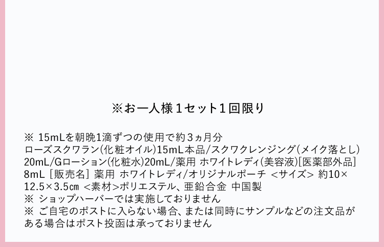 ※ 15mLを朝晩1滴ずつの使用で約３ヵ月分
          ローズスクワラン(化粧オイル)15mL本品/スクワクレンジング(メイク落とし)20mL/Gローション(化粧水)20mL/薬用 ホワイトレディ(美容液)[医薬部外品]8mL [販売名] 薬用 ホワイトレディ/オリジナルポーチ <サイズ> 約10×12.5×3.5㎝ <素材>ポリエステル、亜鉛合金 中国製 ※ ショップハーバーでは実施しておりません※ ご自宅のポストに入らない場合、または同時にサンプルなどの注文品がある場合はポスト投函は承っておりません