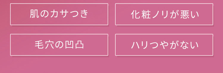 肌のカサつき 化粧ノリが悪い 毛穴の凸凹 ハリつやがない