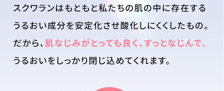 スクワランはもともと私たちの肌の中に存在するうるおい成分を安定化させ酸化しにくくしたもの。だから、肌なじみがとっても良く、すっとなじんで、うるおいをしっかり閉じ込めてくれます。