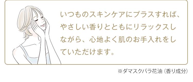 いつものスキンケアにプラスすれば、やさしい香りとともにリラックスしながら、心地よく肌のお手入れをしていただけます。※ダマスクバラ花油（香り成分）