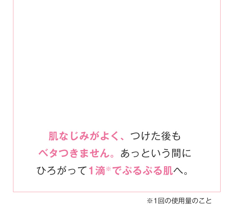 肌なじみがよく、つけた後もベタつきません。あっという間にひろがって1滴※でぷるぷる肌へ。※1回の使用量のこと