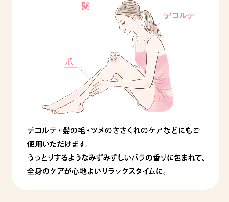 デコルテ・髪の毛・ツメのささくれのケアなどにもご
        使用いただけます。うっとりするようなみずみずしいバラの香りに包まれて、全身のケアが心地よいリラックスタイムに。