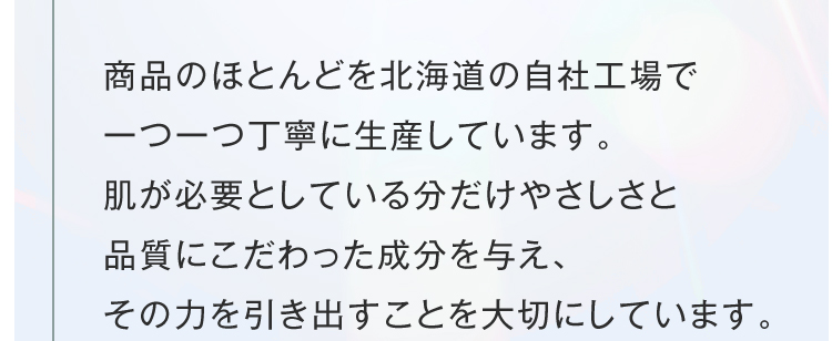 商品のほとんどを北海道の自社工場で一つ一つ丁寧に生産しています。肌が必要としている分だけやさしさと品質にこだわった成分を与え、その力を引き出すことを大切にしています。