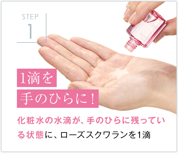 STEP1 1滴を手のひらに！ 化粧水の水滴が、手のひらに残ってい
            る状態に、ローズスクワランを1滴