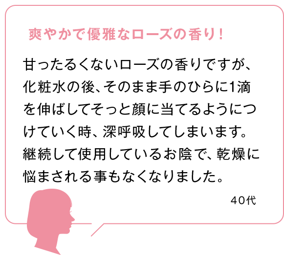 爽やかで優雅なローズの香り！甘ったるくないローズの香りですが、化粧水の後、そのまま手のひらに1滴を伸ばしてそっと顔に当てるようにつけていく時、深呼吸してしまいます。継続して使用しているお陰で、乾燥に悩まされる事もなくなりました。40代