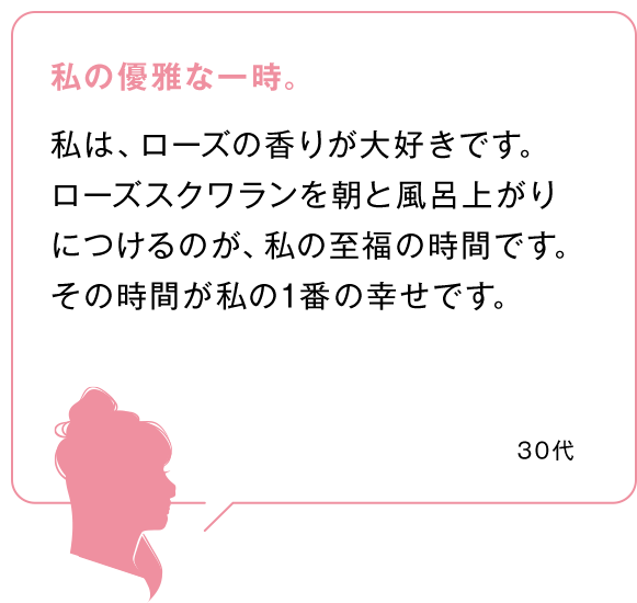 私の優雅な一時。
            私は、ローズの香りが大好きです。ローズスクワランを朝と風呂上がりにつけるのが、私の至福の時間です。その時間が私の1番の幸せです。 50代