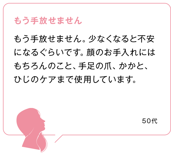 もう手放せません もう手放せません。少なくなると不安になるぐらいです。顔のお手入れにはもちろんのこと、手足の爪、かかと、ひじのケアまで使用しています。 50代