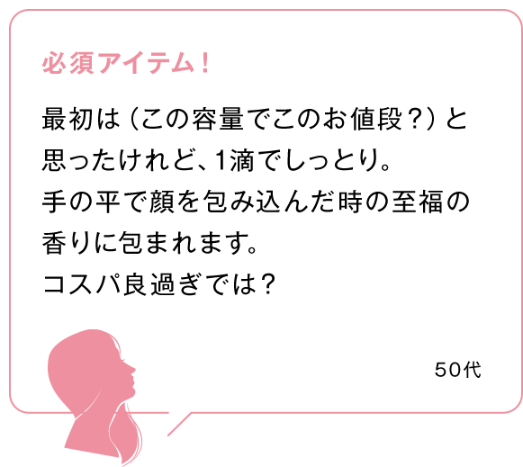 必須アイテム！最初は（この容量でこのお値段？）と思ったけれど、1滴でしっとり。手の平で顔を包み込んだ時の至福の香りに包まれます。コスパ良過ぎでは？50代