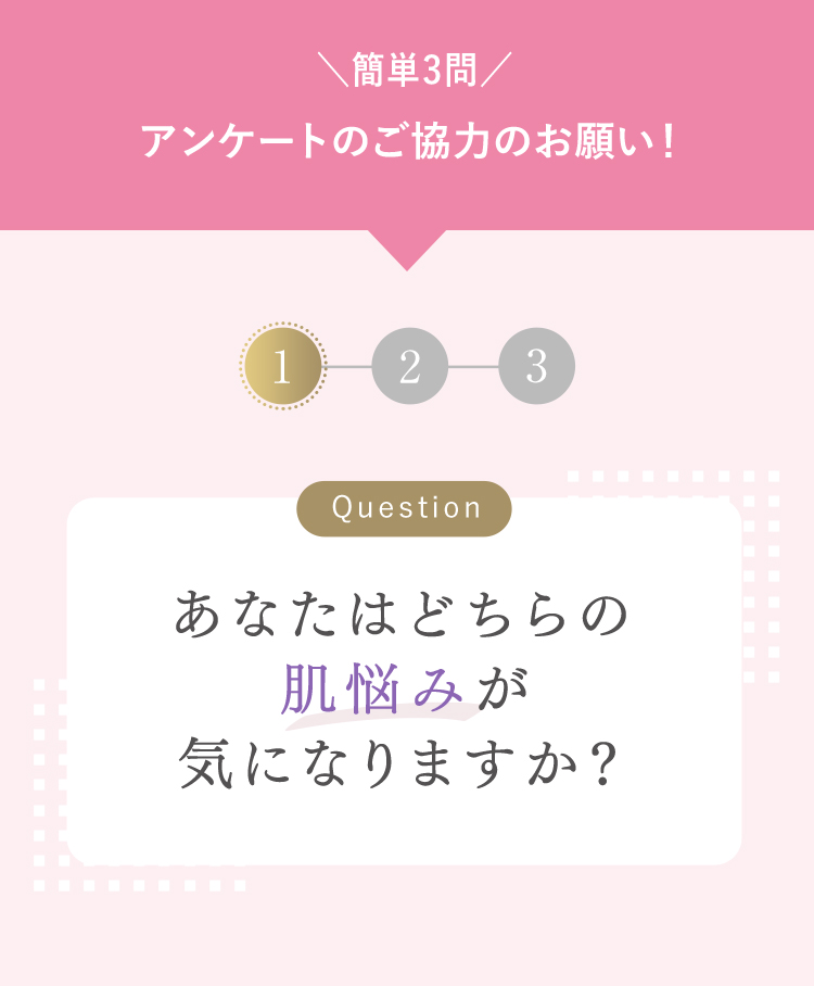 簡単3問 アンケートのご協力のお願い！ Question あなたはどちらの肌悩みが気になりますか？