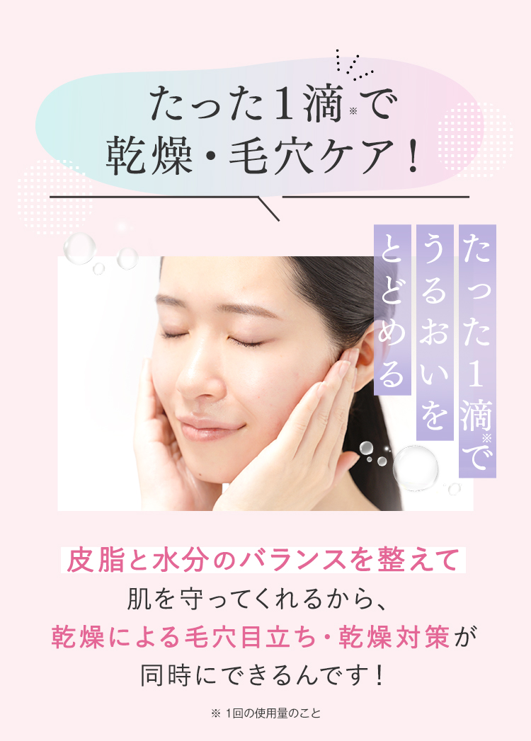 たった1滴※で乾燥・毛穴ケア！ たった1滴※でうるおいをとどめる 皮脂と水分のバランスを整えて肌を守ってくれるから、乾燥による毛穴目立ち・乾燥対策が同時にできるんです！※1回の使用量のこと