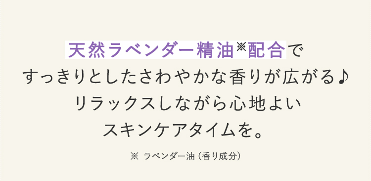 天然ラベンダー精油※配合ですっきりとしたさわやかな香りが広がる リラックスしながら心地よいスキンケアタイムを。※ラベンダー油(香り成分)