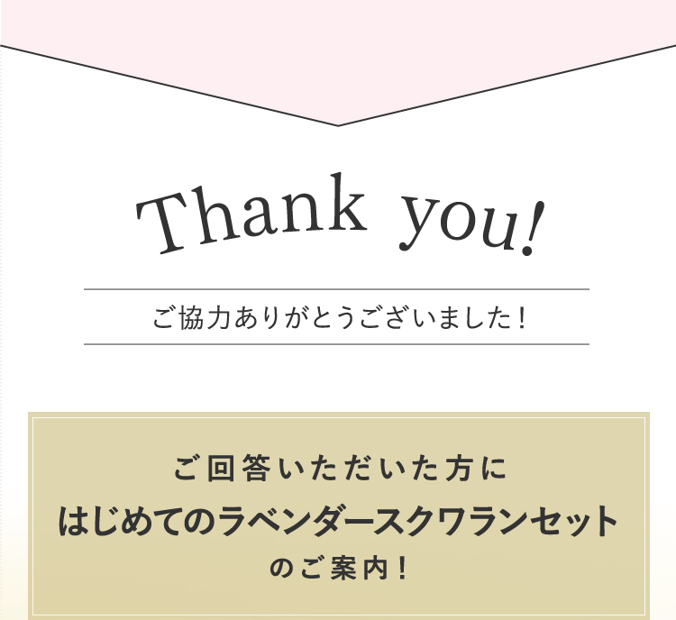 Thank you! ご協力ありがとうございました！ ご回答いただいた方にはじめてのラベンダースクワランセットのご案内！