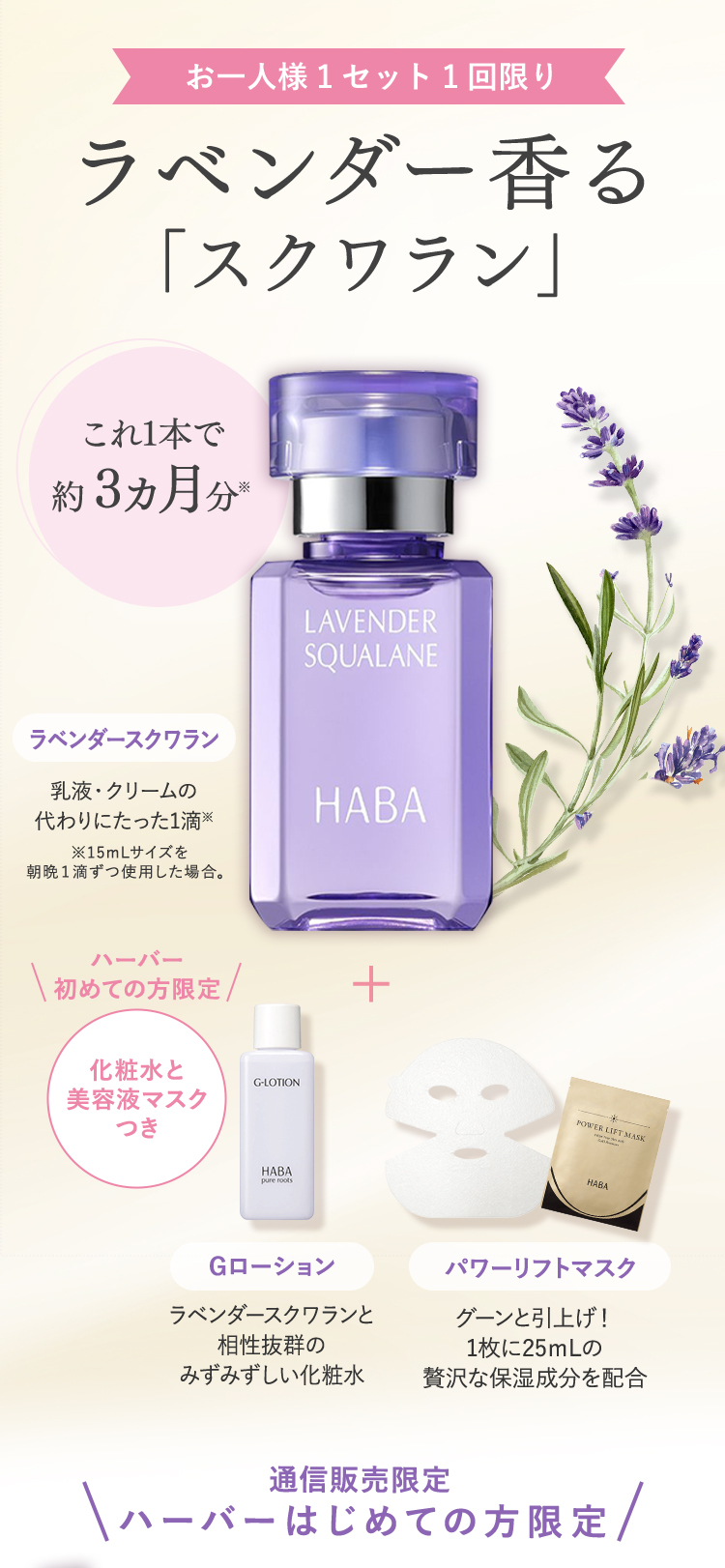 お一人様1セット1回限り ラベンダー香る「スクワラン」これ1本で約3ヵ月分※ ラベンダースクワラン 乳液・クリームの代わりに1滴※ ※15mLサイズを朝晩1滴ずつの使用した場合 ハーバー初めての方限定 化粧水と美容液マスクつき Gローション ラベンダースクワランと相性抜群のみずみずしい化粧水 パワーリフトマスク グーンと引上げ！1枚に25mLの贅沢な保湿成分を配合 通信販売限定 ハーバーはじめての方限定
