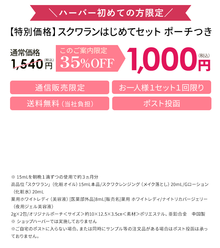 ハーバー初めての方限定 【特別価格】スクワランはじめてセット ポーチつき 通常価格 1,540円税込 このご案内限定35%OFF 1,000円税込 通信販売限定   ※ 15mLを朝晩1滴ずつの使用で約3ヵ月分 高品位「スクワラン」（化粧オイル）15mL本品／スクワクレンジング（メイク落とし）20mL／Gローション（化粧水）20mL 薬用ホワイトレディ（美容液） 医薬部外品8mL 販売名 薬用 ホワイトレディ／ナイトリカバージェリー（夜用ジェル美容液）2g×2包／オリジナルポーチ<サイズ>約10×12.5×3.5cm 素材 ポリエステル、亜鉛合金 中国製 ※ショップハーバーでは実施しておりません ※ ご自宅のポストに入らない場合、または同時にサンプル等の注文品がある場合はポスト投函は承っておりません