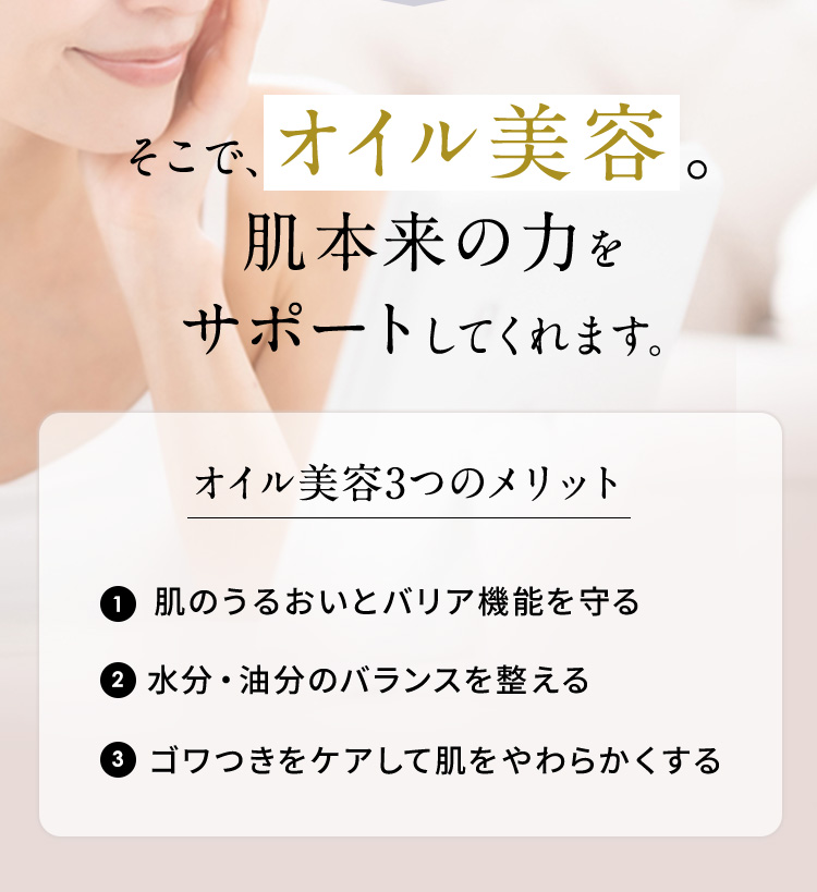 そこで、オイル美容。 肌本来のちからをサポートしてくれます。 オイル美容3つのメリット 1 肌のうるおいとバリア機能を守る 2 水分・油分のバランスを整える 3 ゴワつきをケアして肌をやわらかくする