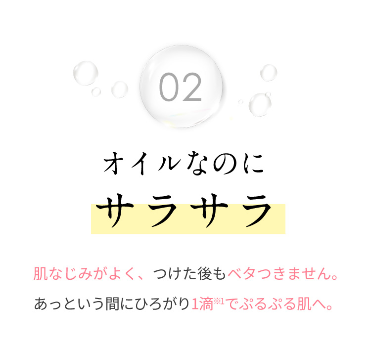 02 オイルなのにサラサラ 肌なじみがよく、つけた後もベタつきません。 あっという間にひろがり1滴※1でぷるぷる肌へ。