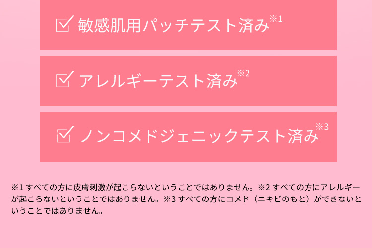 敏感肌用パッチテスト済み※1 アレルギーテスト済み※2 ノンコメドジェニックテスト済み※3 ※1 すべての方に皮膚刺激が起こらないということではありません。 ※2 すべての方にアレルギーが起こらないということではありません。 ※3 すべての方にコメド（ニキビのもと）ができないということではありません。
