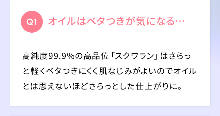 Q1 オイルはベタつきが気になる… 高純度99.9％の高品位「スクワラン」はさらっと軽くベタつきにくく肌なじみがよいのでオイルとは思えないほどさらっとした仕上がりに。