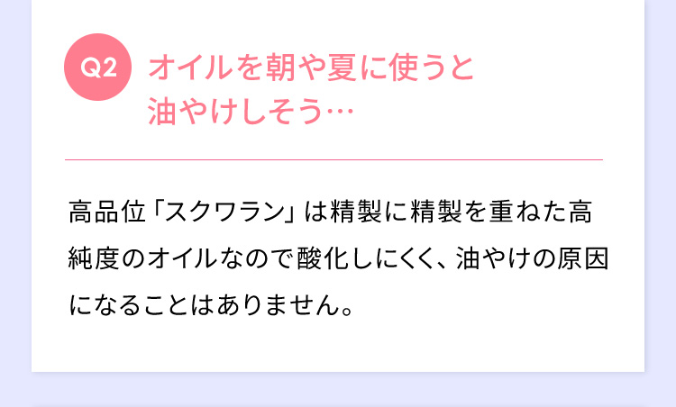 Q2 オイルを朝や夏に使うと油やけしそう… 高品位「スクワラン」は精製に精製を重ねた高純度のオイルなので酸化しにくく、油焼けの原因になることはありません。