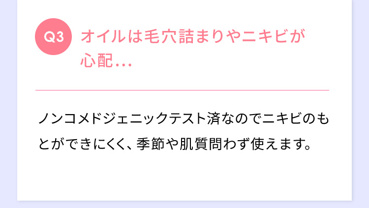 Q3 オイルは毛穴詰まりやニキビが心配… ノンコメドジェニックテスト済みなのでニキビのもとができにくく、季節や肌質問わず使えます。