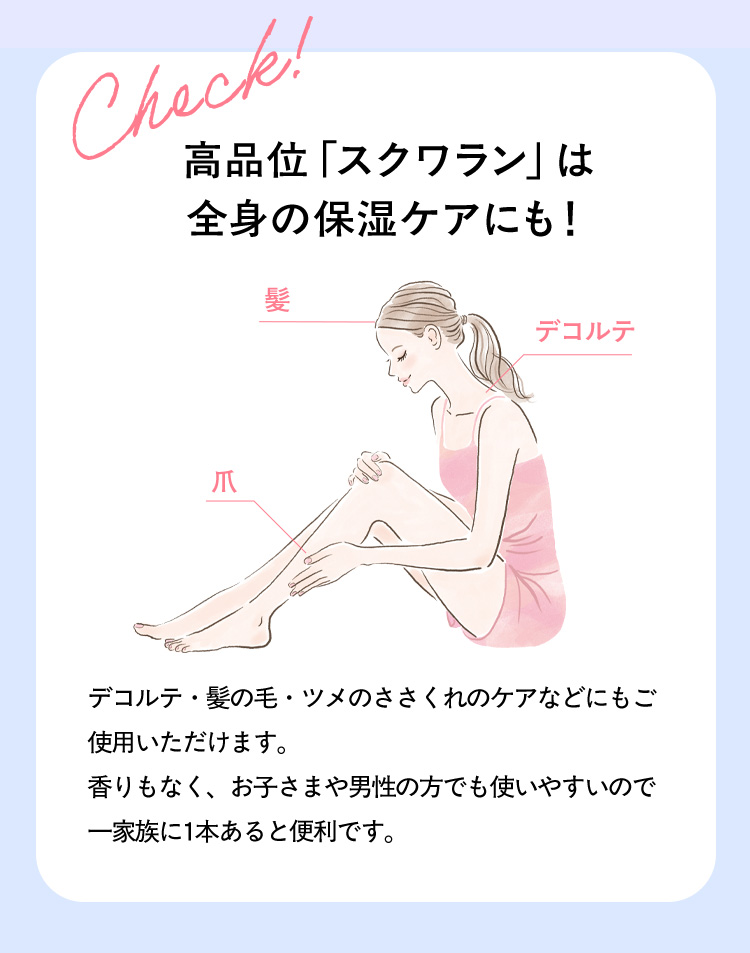 check！ 高品位「スクワラン」は全身の保湿ケアにも！ 髪 デコルテ 爪 デコルテ・髪の毛・ツメのささくれのケアなどにもご使用いただけます。 香りもなく、お子さまや男性の方でも使いやすいので一家族に1本あると便利です。