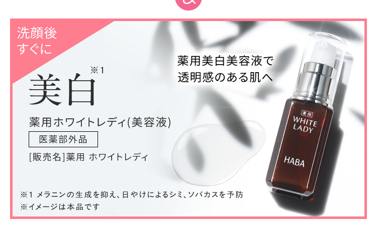＆ 洗顔後すぐに 薬用美白美容液で透明感のある肌へ 美白※1 薬用ホワイトレディ（美容液） 医薬部外品 販売名 薬用 ホワイトレディ ※1 メラニンの生成を抑え、日やけによるシミ、ソバカスを予防 ※ イメージは本品です