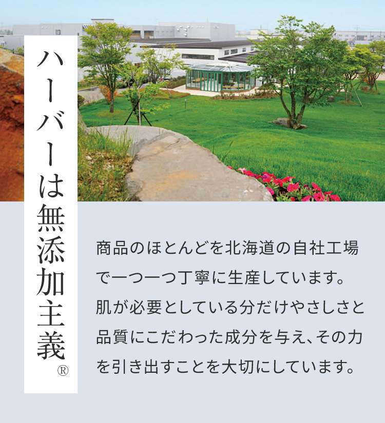ハーバーは無添加主義 商品のほとんどを北海道の自社工場で一つ一つ丁寧に生産しています。 肌が必要としている分だけやさしさと品質にこだわった成分を与え、その力を引き出すことを大切にしています。