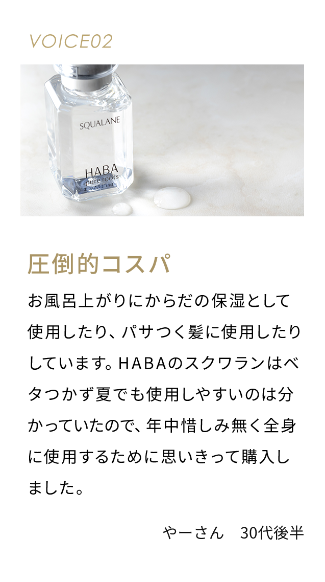 VOICE02 圧倒的コスパ お風呂上がりにからだの保湿として使用したり、パサつく髪に使用したりしています。HABAのスクワランはベタつかず夏でも使用しやすいのは分かっていたので、年中惜しみ無く全身に使用するために思いきって購入しました。 やーさん 30代後半