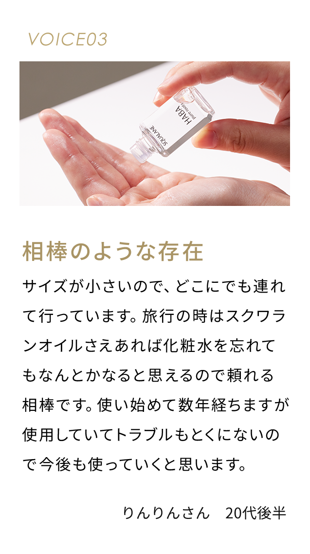 VOICE03 相棒のような存在 サイズが小さいので、どこにでも連れて行っています。 旅行のときはスクワランオイルさえあればなんとかなると思えるので頼れる相棒です。使い始めて数年経ちますが使用していてトラブルもとくにないので今後も使っていくと思います。 りんりんさん 20代後半