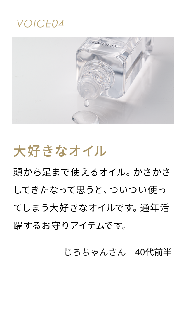 VOICE04 大好きなオイル 頭から足まで使えるオイル。かさかさしてきたなって思うと、ついつい使ってしまう大好きなオイルです。通年活躍するお守りアイテムです。 じろちゃんさん 40代前半