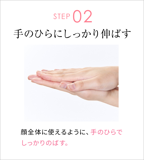 STEP02 手のひらにしっかり伸ばす 顔全体に使えるように、手のひらでしっかりのばす。