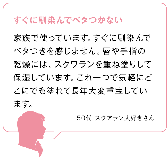 すぐに馴染んでベタつかない 家族で使っています。すぐに馴染んでベタつきを感じません。唇や手指の乾燥には、スクワランを重ね塗りして保湿しています。これ一つで気軽にどこにでも塗れて長年大変重宝しています。 50代スクアラン大好きさん