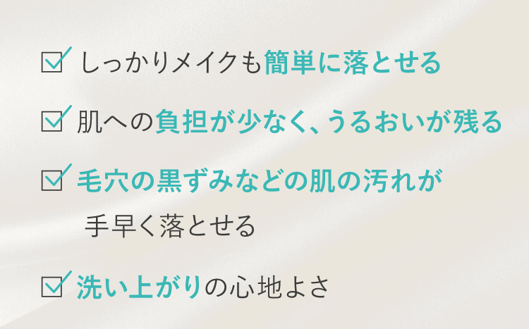 しっかりメイクも簡単に落とせる 肌への負担が少なく、うるおいが残る 毛穴の黒ずみなどの肌の汚れが手早く落とせる 洗い上がりの心地よさ