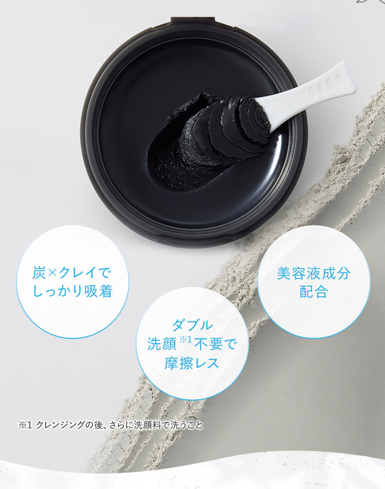 炭×クレイでしっかり吸着 ダブル洗顔※1不要で摩擦レス 美容液成分配合 ※1 クレンジングの後、さらに洗顔料で洗うこと