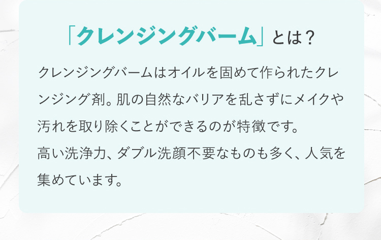 「クレンジングバーム」とは？ クレンジングバームはオイルを固めて作られたクレンジング剤。肌の自然なバリアを乱さずにメイクや汚れを取り除くことができるのが特徴です。高い洗浄力、ダブル洗顔不要なものも多く、人気を集めています。