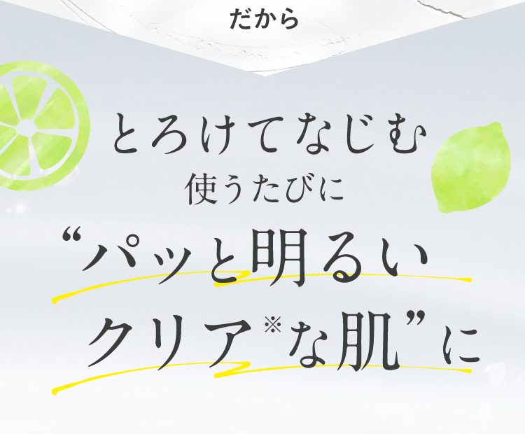 だから とろけてなじむ 使うたびに“パッと明るいクリア※な肌”に
