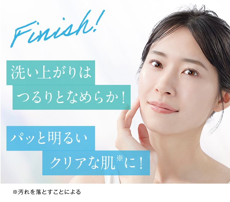 Finish! 洗い上がりはつるりとなめらか！ パッと明るいクリアな肌※に！ ※汚れを落とすことによる