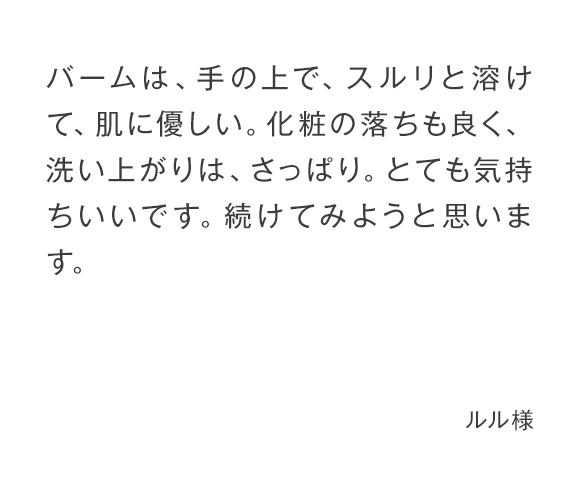 バームは、手の上で、スルリと溶けて、肌に優しい。化粧の落ちも良く、洗い上がりは、さっぱり。とても気持ちいいです。続けてみようと思います。 ルル様