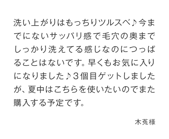 洗い上がりはもっちりツルスベ♪今までにないサッパリ感で毛穴の奥までしっかり洗えてる感じなのにつっぱることはないです。早くもお気に入りになりました♪３個目ゲットしましたが、夏中はこちらを使いたいのでまた購入する予定です。 木菟様 