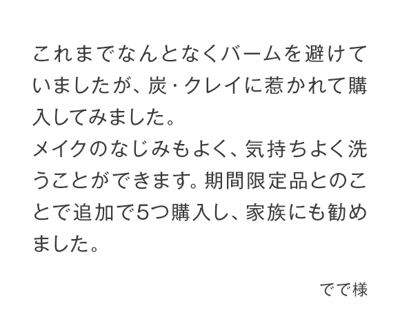 これまでなんとなくバームを避けていましたが、炭・クレイに惹かれて購入してみました。メイクのなじみもよく、気持ちよく洗うことができます。期間限定品とのことで追加で5つ購入し、家族にも勧めました。 でで様