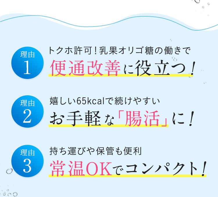 理由1 トクホ許可！乳果オリゴ糖の働きで便通改善に役立つ！ 理由2 嬉しい65kcalで続けやすい お手軽な「腸活」に！ 理由3 持ち運びや保管も便利 常温OKでコンパクト！