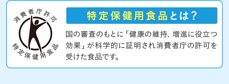 消費者庁許可 特定保健用食品 特定保健用食品とは？ 国の審査のもとに「健康の維持、増進に役立つ効果」が科学的に証明され消費者庁の許可を受けた食品です。