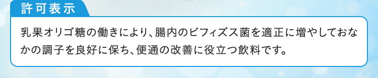 許可表示 乳果オリゴ糖の働きにより、腸内のビフィズス菌を適正に増やしておなかの調子を良好に保ち、便通の改善に役立つ飲料です。