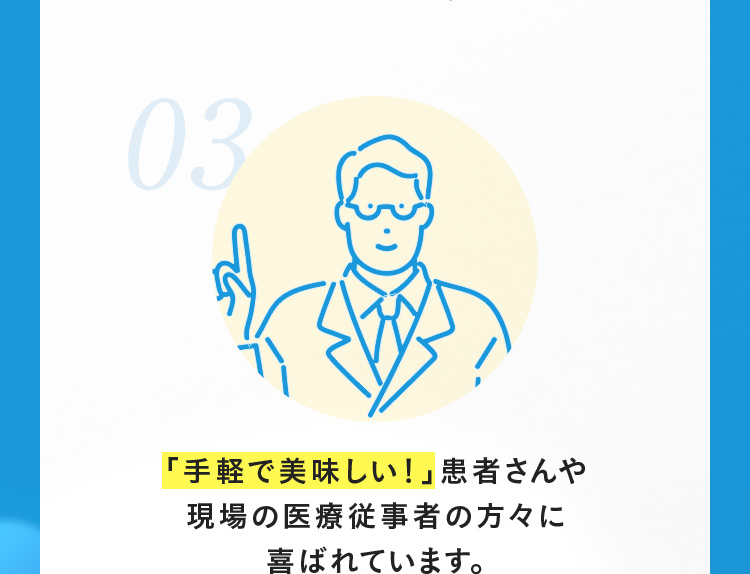 03 「手軽で美味しい！」患者さんや現場の医療従事者の方々に喜ばれています。