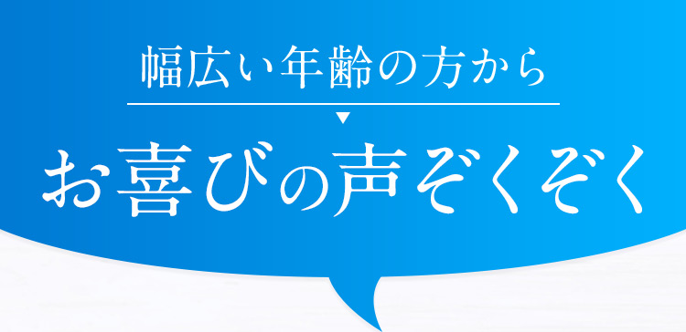 幅広い年齢の方から、お喜びの声ぞくぞく