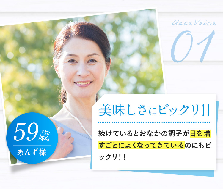 User Voice01 59歳 あんず様 美味しさにビックリ！！ 続けているとおなかの調子が日を増すごとによくなってきているのにもビックリ！！