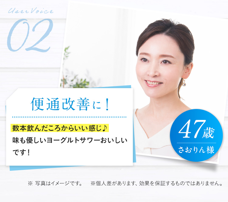 User Voice02 47歳 さおりん様 便通が改善！  数本飲んだころからいい感じ 味も優しいヨーグルトサワーおいしいです！ ※ 写真はイメージです。※個人差があります、効果を保証するものではありません。